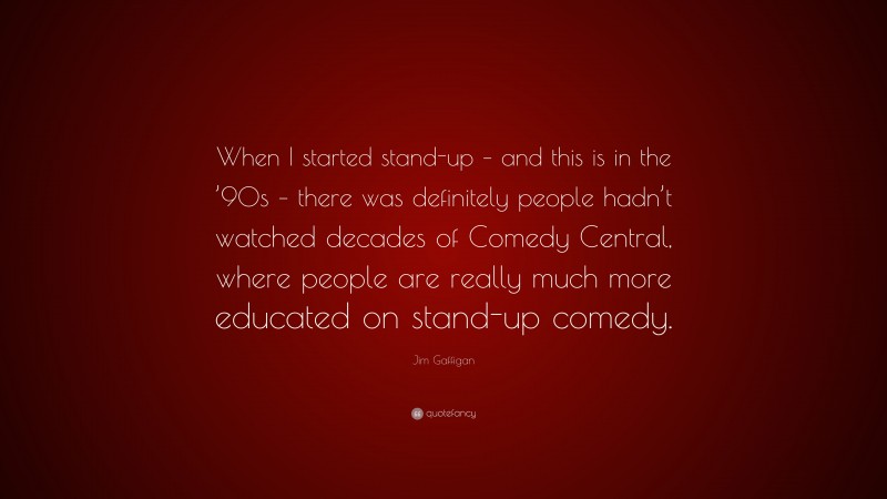 Jim Gaffigan Quote: “When I started stand-up – and this is in the ’90s – there was definitely people hadn’t watched decades of Comedy Central, where people are really much more educated on stand-up comedy.”