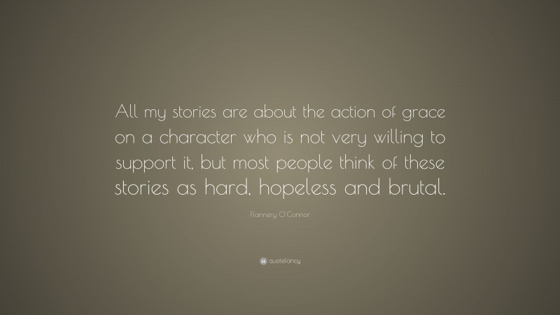 Flannery O'Connor Quote: “All my stories are about the action of grace on a character who is not very willing to support it, but most people think of these stories as hard, hopeless and brutal.”