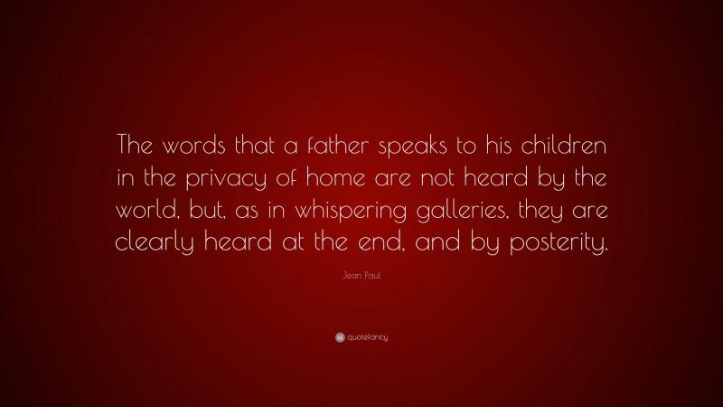 Jean Paul Quote: “The words that a father speaks to his children in the privacy of home are not heard by the world, but, as in whispering galleries, they are clearly heard at the end, and by posterity.”