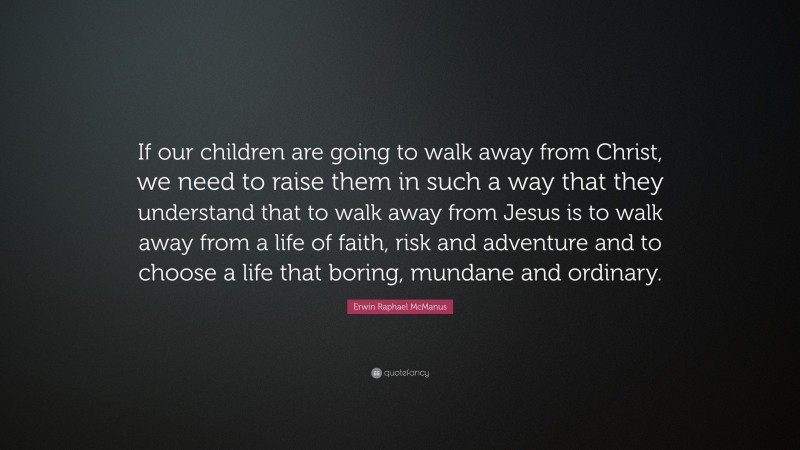 Erwin Raphael McManus Quote: “If our children are going to walk away from Christ, we need to raise them in such a way that they understand that to walk away from Jesus is to walk away from a life of faith, risk and adventure and to choose a life that boring, mundane and ordinary.”