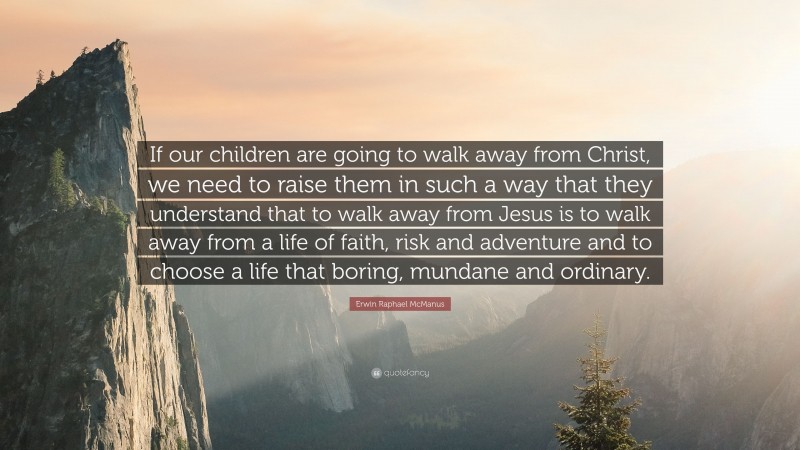 Erwin Raphael McManus Quote: “If our children are going to walk away from Christ, we need to raise them in such a way that they understand that to walk away from Jesus is to walk away from a life of faith, risk and adventure and to choose a life that boring, mundane and ordinary.”