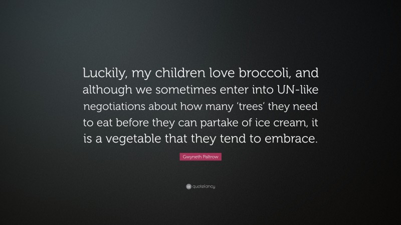 Gwyneth Paltrow Quote: “Luckily, my children love broccoli, and although we sometimes enter into UN-like negotiations about how many ‘trees’ they need to eat before they can partake of ice cream, it is a vegetable that they tend to embrace.”