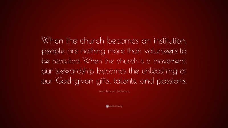 Erwin Raphael McManus Quote: “When the church becomes an institution, people are nothing more than volunteers to be recruited. When the church is a movement, our stewardship becomes the unleashing of our God-given gifts, talents, and passions.”