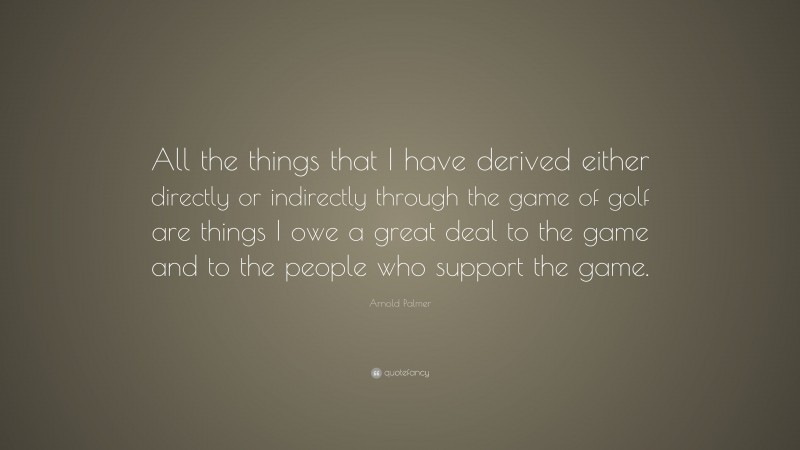 Arnold Palmer Quote: “All the things that I have derived either directly or indirectly through the game of golf are things I owe a great deal to the game and to the people who support the game.”