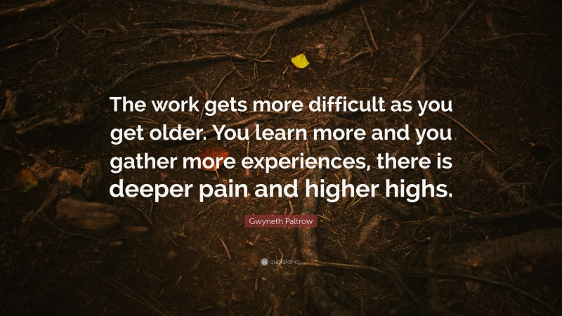 Gwyneth Paltrow Quote: “The work gets more difficult as you get older. You learn more and you gather more experiences, there is deeper pain and higher highs.”