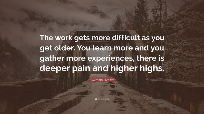Gwyneth Paltrow Quote: “The work gets more difficult as you get older. You learn more and you gather more experiences, there is deeper pain and higher highs.”