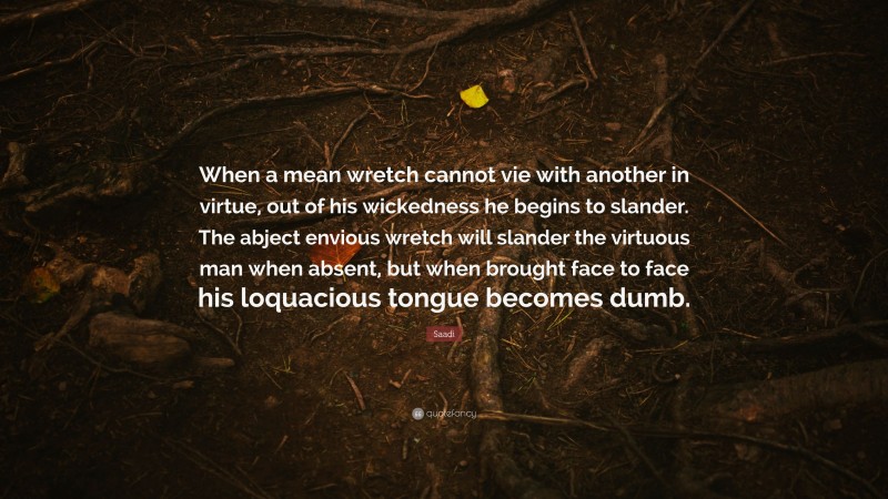 Saadi Quote: “When a mean wretch cannot vie with another in virtue, out of his wickedness he begins to slander. The abject envious wretch will slander the virtuous man when absent, but when brought face to face his loquacious tongue becomes dumb.”