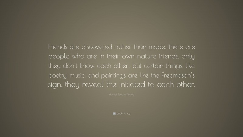 Harriet Beecher Stowe Quote: “Friends are discovered rather than made; there are people who are in their own nature friends, only they don’t know each other; but certain things, like poetry, music, and paintings are like the Freemason’s sign, they reveal the initiated to each other.”