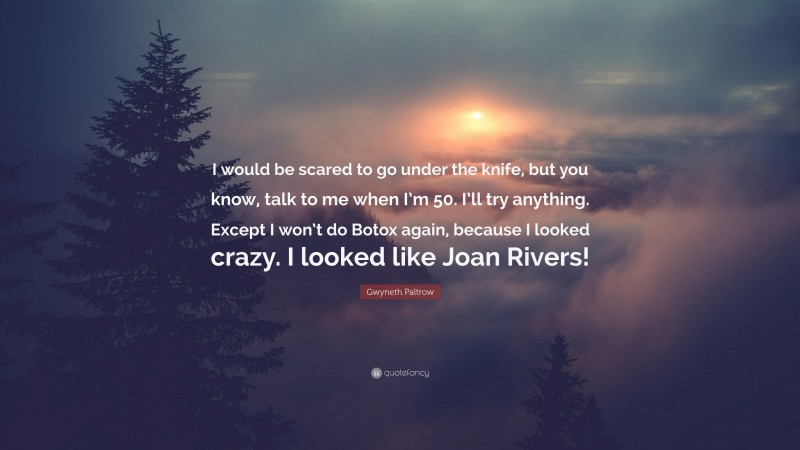 Gwyneth Paltrow Quote: “I would be scared to go under the knife, but you know, talk to me when I’m 50. I’ll try anything. Except I won’t do Botox again, because I looked crazy. I looked like Joan Rivers!”