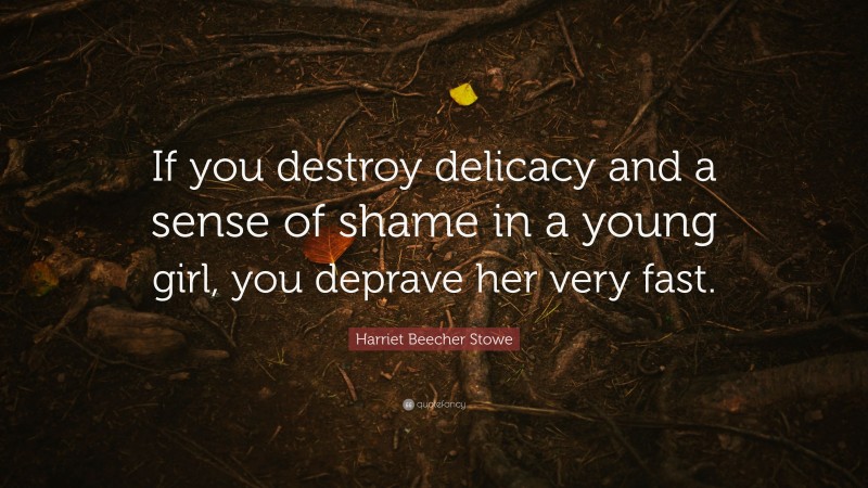 Harriet Beecher Stowe Quote: “If you destroy delicacy and a sense of shame in a young girl, you deprave her very fast.”