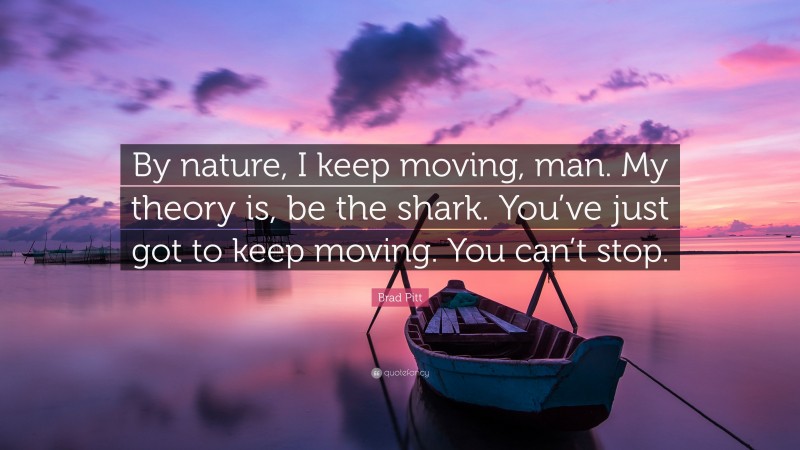 Brad Pitt Quote: “By nature, I keep moving, man. My theory is, be the shark. You’ve just got to keep moving. You can’t stop.”