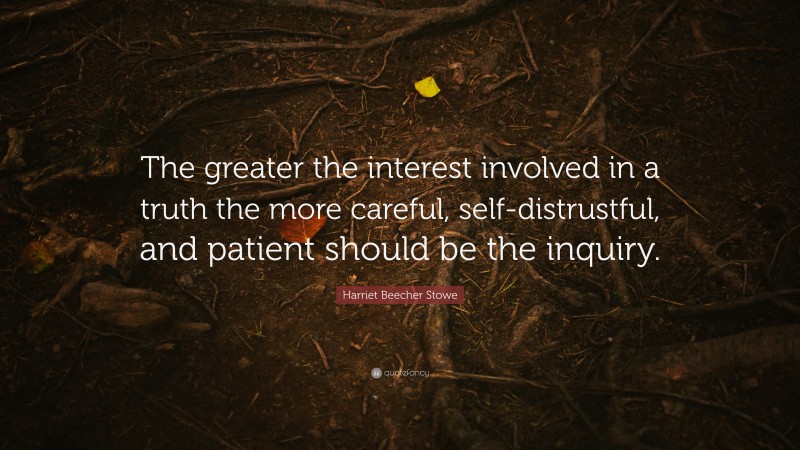 Harriet Beecher Stowe Quote: “The greater the interest involved in a truth the more careful, self-distrustful, and patient should be the inquiry.”