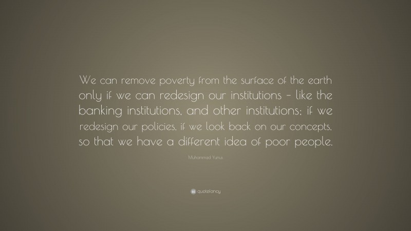 Muhammad Yunus Quote: “We can remove poverty from the surface of the earth only if we can redesign our institutions – like the banking institutions, and other institutions; if we redesign our policies, if we look back on our concepts, so that we have a different idea of poor people.”