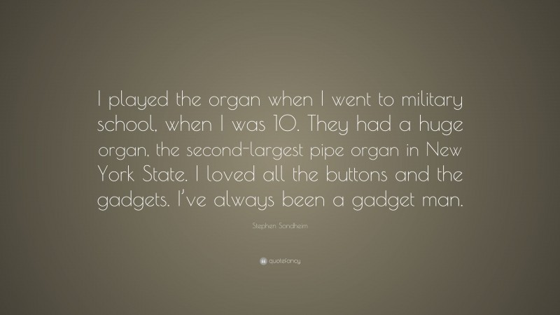 Stephen Sondheim Quote: “I played the organ when I went to military school, when I was 10. They had a huge organ, the second-largest pipe organ in New York State. I loved all the buttons and the gadgets. I’ve always been a gadget man.”