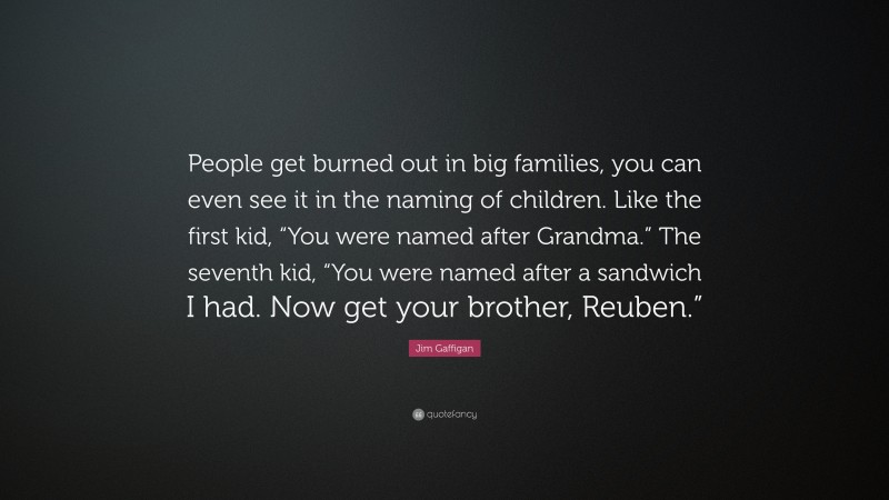 Jim Gaffigan Quote: “People get burned out in big families, you can even see it in the naming of children. Like the first kid, “You were named after Grandma.” The seventh kid, “You were named after a sandwich I had. Now get your brother, Reuben.””