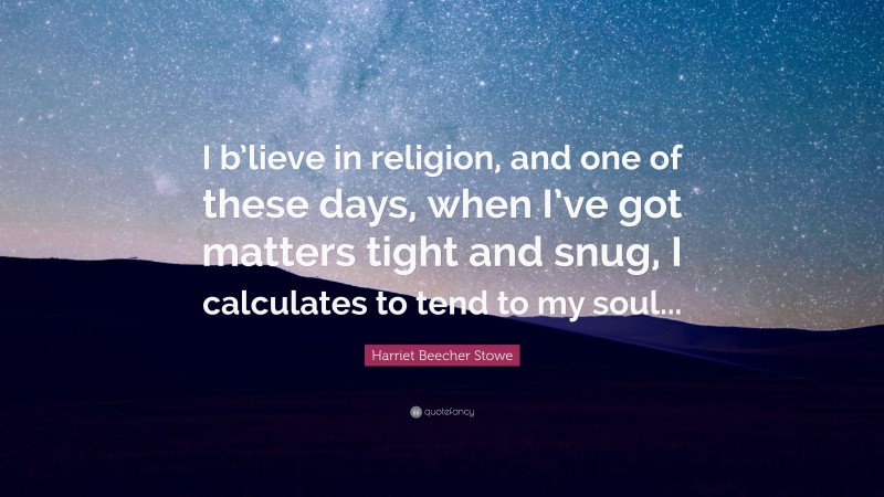 Harriet Beecher Stowe Quote: “I b’lieve in religion, and one of these days, when I’ve got matters tight and snug, I calculates to tend to my soul...”