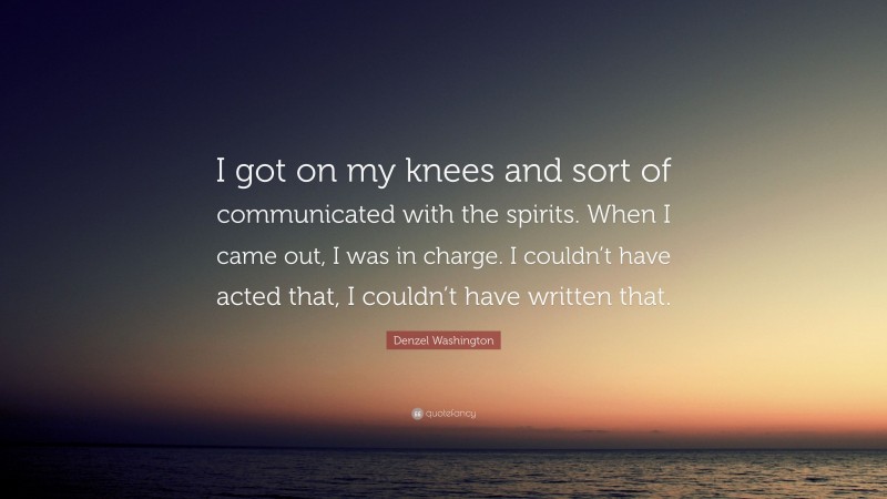 Denzel Washington Quote: “I got on my knees and sort of communicated with the spirits. When I came out, I was in charge. I couldn’t have acted that, I couldn’t have written that.”