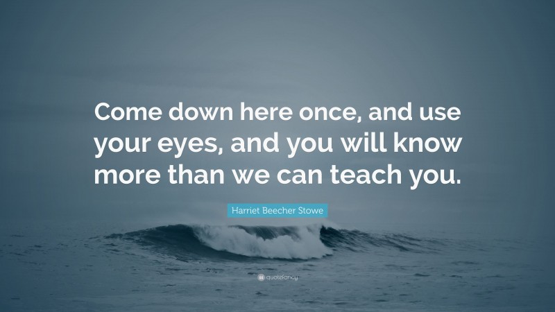 Harriet Beecher Stowe Quote: “Come down here once, and use your eyes, and you will know more than we can teach you.”