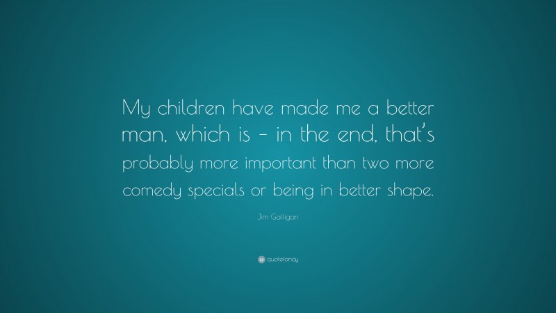 Jim Gaffigan Quote: “My children have made me a better man, which is – in the end, that’s probably more important than two more comedy specials or being in better shape.”