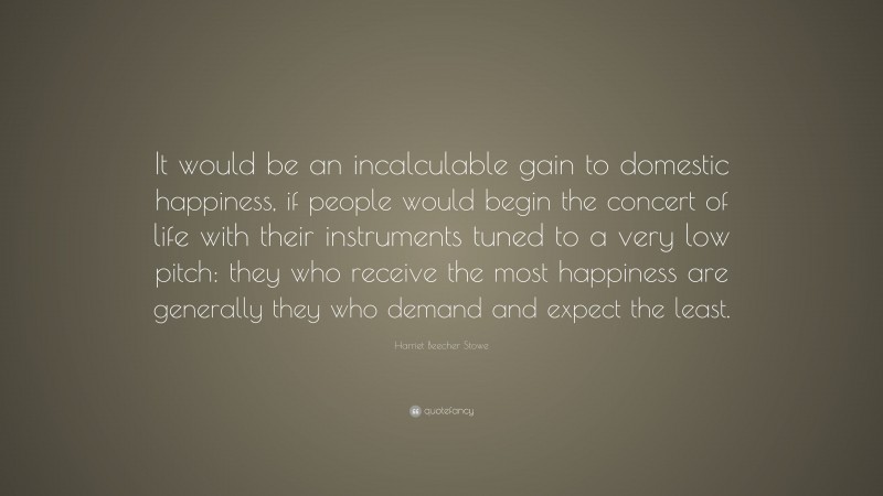 Harriet Beecher Stowe Quote: “It would be an incalculable gain to domestic happiness, if people would begin the concert of life with their instruments tuned to a very low pitch: they who receive the most happiness are generally they who demand and expect the least.”