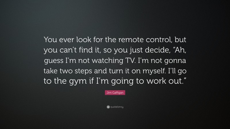 Jim Gaffigan Quote: “You ever look for the remote control, but you can’t find it, so you just decide, “Ah, guess I’m not watching TV. I’m not gonna take two steps and turn it on myself. I’ll go to the gym if I’m going to work out.””