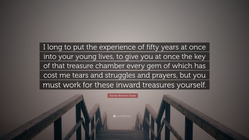Harriet Beecher Stowe Quote: “I long to put the experience of fifty years at once into your young lives, to give you at once the key of that treasure chamber every gem of which has cost me tears and struggles and prayers, but you must work for these inward treasures yourself.”