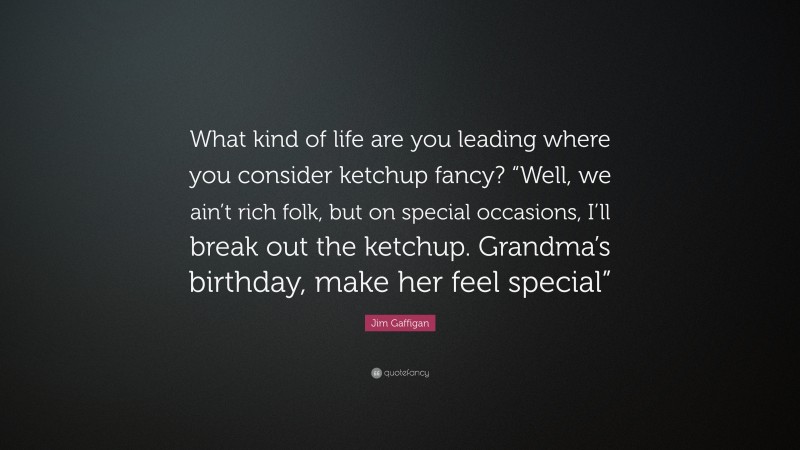 Jim Gaffigan Quote: “What kind of life are you leading where you consider ketchup fancy? “Well, we ain’t rich folk, but on special occasions, I’ll break out the ketchup. Grandma’s birthday, make her feel special””