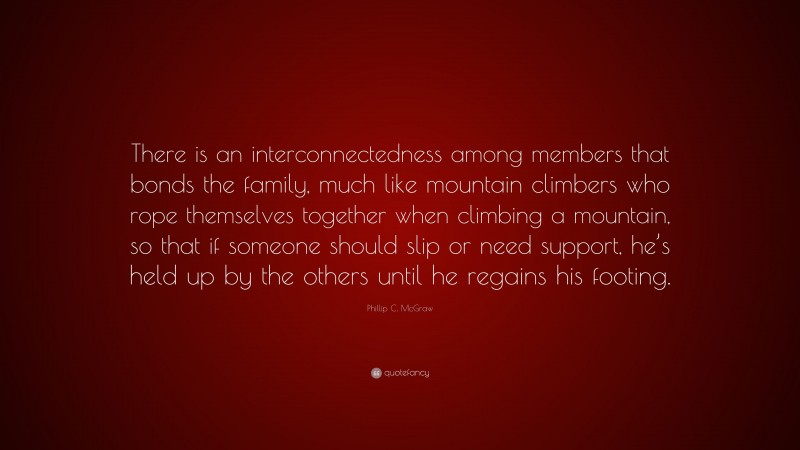 Phillip C. McGraw Quote: “There is an interconnectedness among members that bonds the family, much like mountain climbers who rope themselves together when climbing a mountain, so that if someone should slip or need support, he’s held up by the others until he regains his footing.”