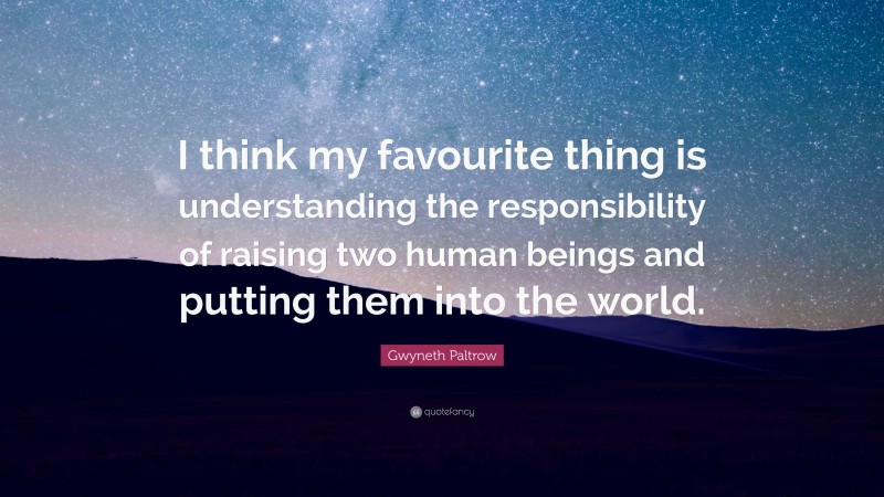 Gwyneth Paltrow Quote: “I think my favourite thing is understanding the responsibility of raising two human beings and putting them into the world.”