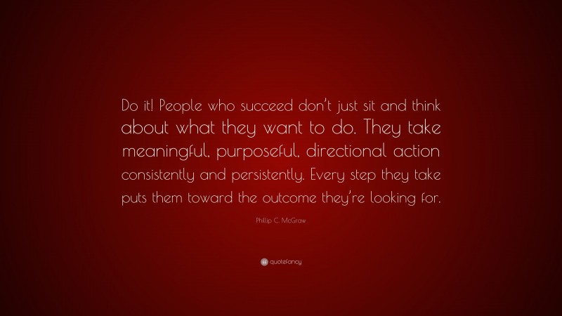 Phillip C. McGraw Quote: “Do it! People who succeed don’t just sit and think about what they want to do. They take meaningful, purposeful, directional action consistently and persistently. Every step they take puts them toward the outcome they’re looking for.”