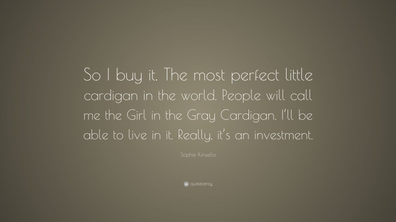 Sophie Kinsella Quote: “So I buy it. The most perfect little cardigan in the world. People will call me the Girl in the Gray Cardigan. I’ll be able to live in it. Really, it’s an investment.”