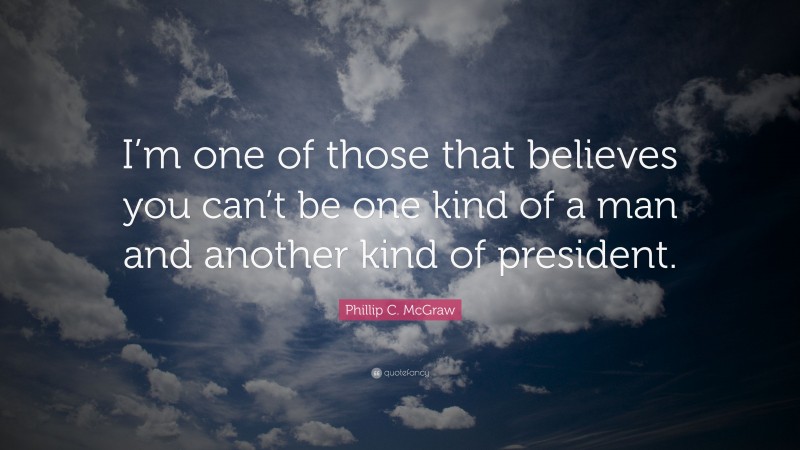 Phillip C. McGraw Quote: “I’m one of those that believes you can’t be one kind of a man and another kind of president.”