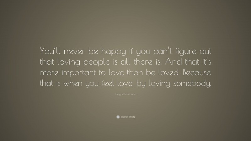 Gwyneth Paltrow Quote: “You’ll never be happy if you can’t figure out that loving people is all there is. And that it’s more important to love than be loved. Because that is when you feel love, by loving somebody.”