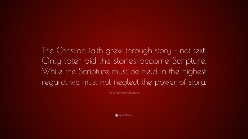 Erwin Raphael McManus Quote: “The Christian faith grew through story – not text. Only later did the stories become Scripture. While the Scripture must be held in the highest regard, we must not neglect the power of story.”