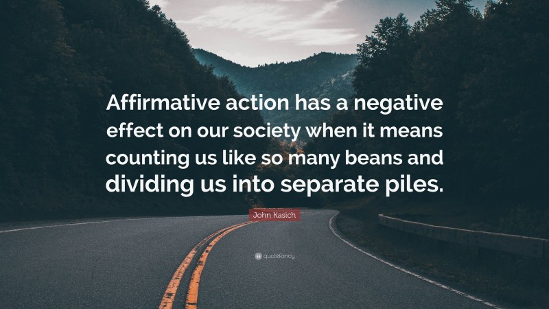 John Kasich Quote: “Affirmative action has a negative effect on our society when it means counting us like so many beans and dividing us into separate piles.”