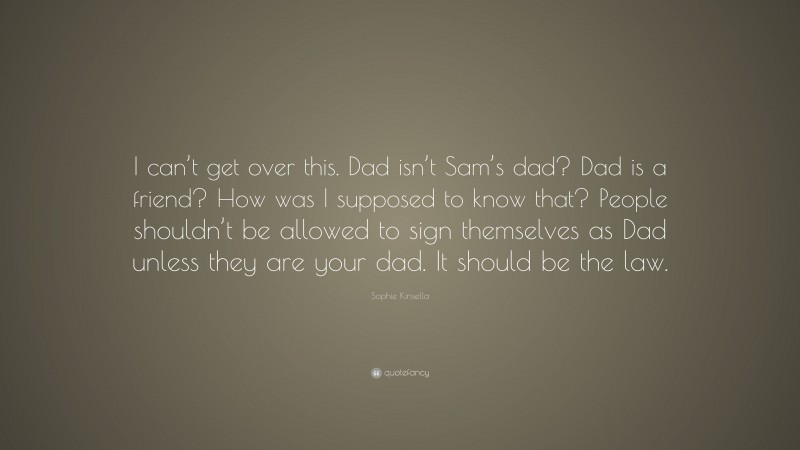 Sophie Kinsella Quote: “I can’t get over this. Dad isn’t Sam’s dad? Dad is a friend? How was I supposed to know that? People shouldn’t be allowed to sign themselves as Dad unless they are your dad. It should be the law.”