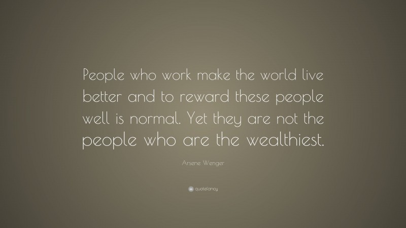 Arsene Wenger Quote: “People who work make the world live better and to reward these people well is normal. Yet they are not the people who are the wealthiest.”