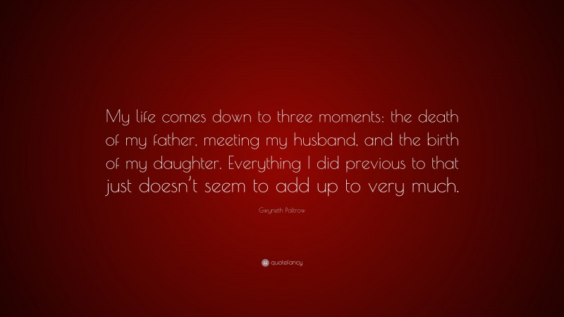 Gwyneth Paltrow Quote: “My life comes down to three moments: the death of my father, meeting my husband, and the birth of my daughter. Everything I did previous to that just doesn’t seem to add up to very much.”