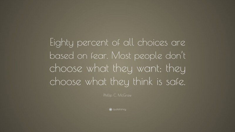 Phillip C. McGraw Quote: “Eighty percent of all choices are based on fear. Most people don’t choose what they want; they choose what they think is safe.”