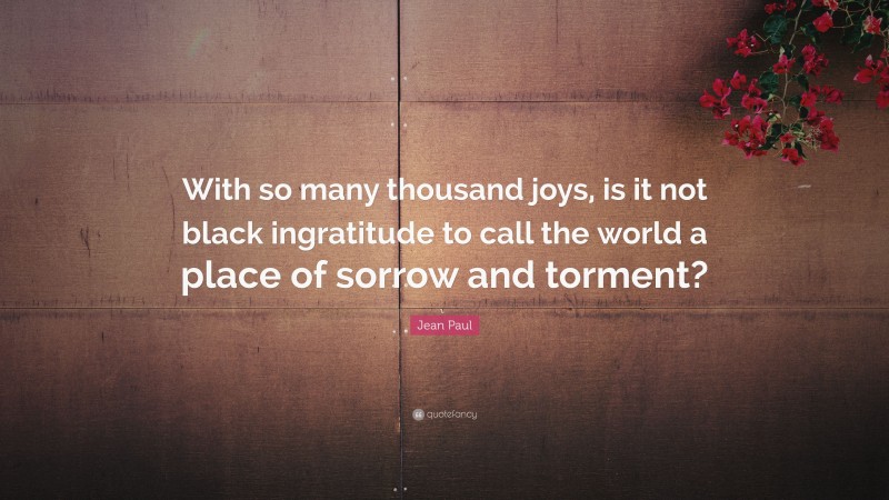 Jean Paul Quote: “With so many thousand joys, is it not black ingratitude to call the world a place of sorrow and torment?”