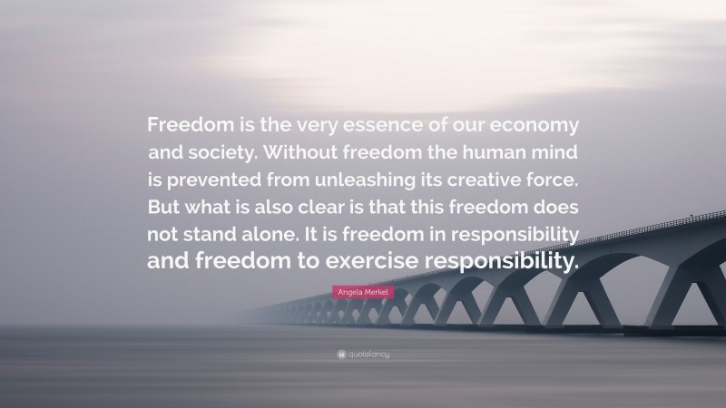 Angela Merkel Quote: “Freedom is the very essence of our economy and society. Without freedom the human mind is prevented from unleashing its creative force. But what is also clear is that this freedom does not stand alone. It is freedom in responsibility and freedom to exercise responsibility.”