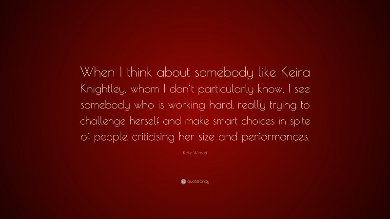 Kate Winslet Quote: “When I think about somebody like Keira Knightley, whom I don’t particularly know, I see somebody who is working hard, really trying to challenge herself and make smart choices in spite of people criticising her size and performances.”