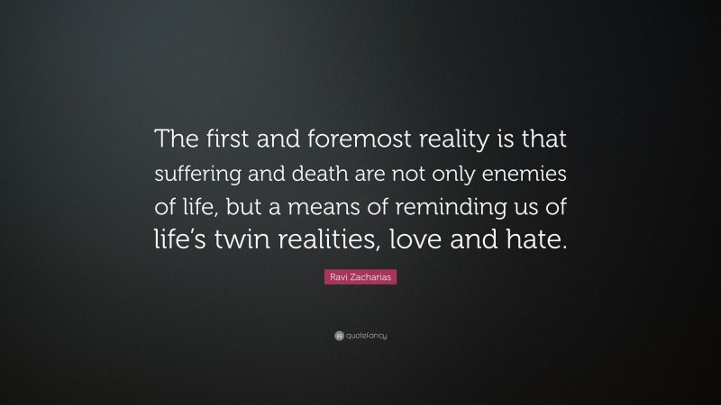 Ravi Zacharias Quote: “The first and foremost reality is that suffering and death are not only enemies of life, but a means of reminding us of life’s twin realities, love and hate.”