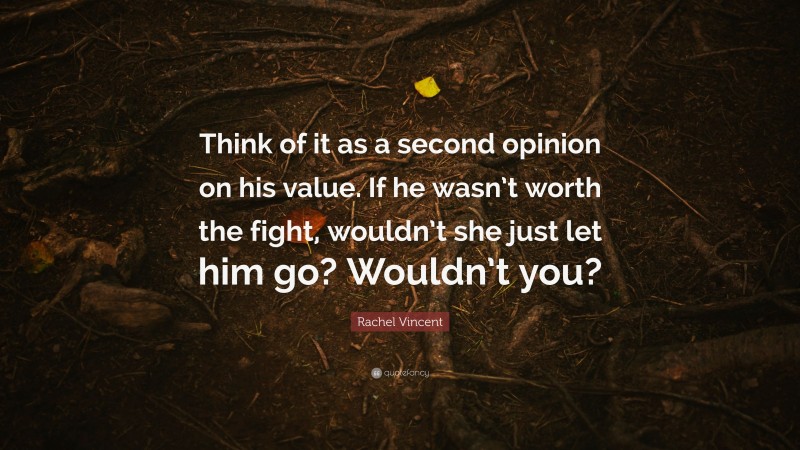 Rachel Vincent Quote: “Think of it as a second opinion on his value. If he wasn’t worth the fight, wouldn’t she just let him go? Wouldn’t you?”