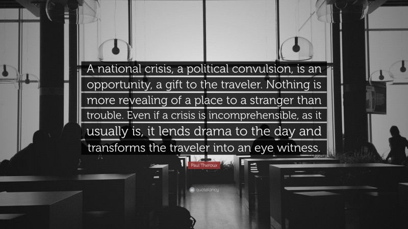 Paul Theroux Quote: “A national crisis, a political convulsion, is an opportunity, a gift to the traveler. Nothing is more revealing of a place to a stranger than trouble. Even if a crisis is incomprehensible, as it usually is, it lends drama to the day and transforms the traveler into an eye witness.”