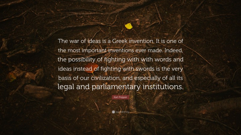Karl Popper Quote: “The war of ideas is a Greek invention. It is one of the most important inventions ever made. Indeed, the possibility of fighting with with words and ideas instead of fighting with swords is the very basis of our civilization, and especially of all its legal and parliamentary institutions.”