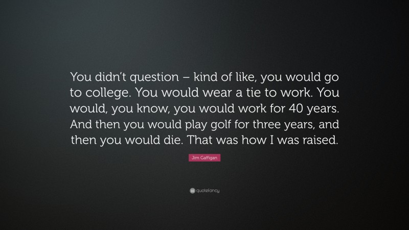 Jim Gaffigan Quote: “You didn’t question – kind of like, you would go to college. You would wear a tie to work. You would, you know, you would work for 40 years. And then you would play golf for three years, and then you would die. That was how I was raised.”