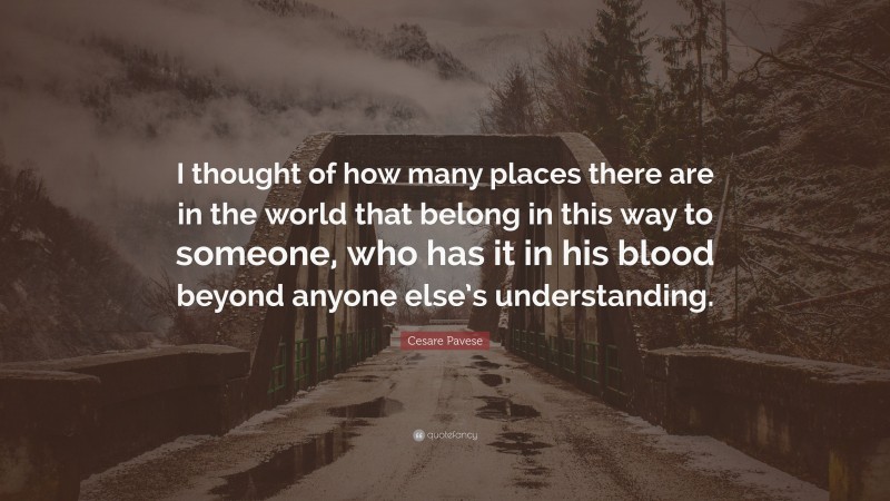 Cesare Pavese Quote: “I thought of how many places there are in the world that belong in this way to someone, who has it in his blood beyond anyone else’s understanding.”