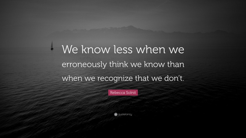 Rebecca Solnit Quote: “We know less when we erroneously think we know than when we recognize that we don’t.”
