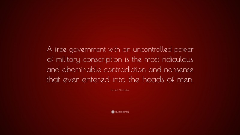 Daniel Webster Quote: “A free government with an uncontrolled power of military conscription is the most ridiculous and abominable contradiction and nonsense that ever entered into the heads of men.”